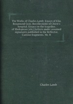The Works of Charles Lamb: Essays of Elia. Rosamund Gray. Recollections of Chirst`s hospital. Essays on the tragedies of Shakspeare [etc.] Letters under assumed signatures published in the Reflector. Curious fragments. Mr. H