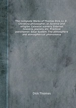The Complete Works of Thomas Dick, Ll. D.: Christina philosopher, or, Science and religion. Celestial scenery. Sidereal heavens, planets, etc. Practical astronomer. Solar System. The atmosphere and atmospherical phenomena