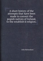 A short history of the attempts that have been made to convert the popish natives of Ireland, to the establish`d religion;