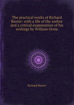 The practical works of Richard Baxter: with a life of the author and a critical examination of his writings by William Orme