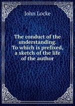 The conduct of the understanding. To which is prefixed, a sketch of the life of the author