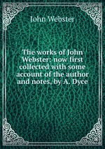 The works of John Webster: now first collected with some account of the author and notes, by A. Dyce