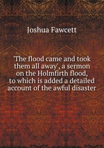 `The flood came and took them all away`, a sermon on the Holmfirth flood, to which is added a detailed account of the awful disaster