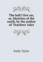 The ball I live on; or, Sketches of the earth, by the author of `Teachers` tales