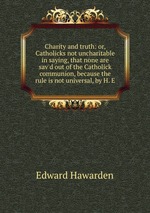 Charity and truth: or, Catholicks not uncharitable in saying, that none are sav`d out of the Catholick communion, because the rule is not universal, by H. E