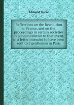 Reflections on the Revolution in France, and on the proceedings in certain societies in London relative to that event, in a letter intended to have been sent to a gentleman in Paris