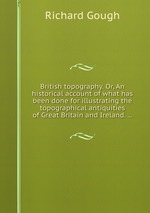 British topography. Or, An historical account of what has been done for illustrating the topographical antiquities of Great Britain and Ireland.