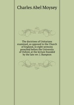 The doctrines of Unitarians examined, as opposed to the Church of England, in eight sermons preached before the University of Oxford, at the lecture founded by the late rev. J. Bampton