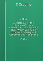 A catalogue of the libraries of ... John Conybeare ... Thomas Gale [&c.]. Which will begin to be sold this day at T. Osborne`s and J. Shipton`s