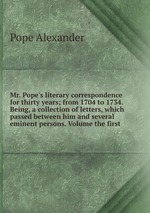 Mr. Pope`s literary correspondence for thirty years; from 1704 to 1734. Being, a collection of letters, which passed between him and several eminent persons. Volume the first