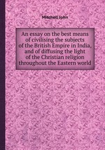 An essay on the best means of civilising the subjects of the British Empire in India, and of diffusing the light of the Christian religion throughout the Eastern world