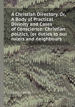 A Christian Directory, Or, A Body of Practical Divinity and Cases of Conscience: Christian politics, (or duties to our rulers and neighbours