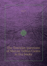 The Tusculan questions of Marcus Tullius Cicero in five books