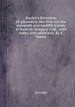 Euclid`s Elements of geometry, the first six, the eleventh and twelfth books; tr from dr. Gregory`s ed., with notes and additions. By E. Stone