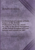 A chronological register of both houses of the British Parliament, from the union in 1708, to the third Parliament of the United Kingdom of Great Britain and Ireland, in 1807
