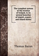 The compleat system of the revenue of Ireland, in its several branches of import, export, and inland duties