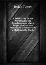 A Brief Essay on the Advantages and Disadvantages which Respectively Attend France and Great Britain, with Regard to Trade