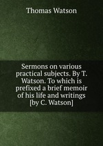 Sermons on various practical subjects. By T. Watson. To which is prefixed a brief memoir of his life and writings [by C. Watson]