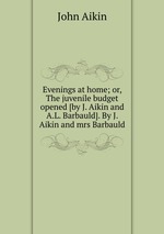 Evenings at home; or, The juvenile budget opened [by J. Aikin and A.L. Barbauld]. By J. Aikin and mrs Barbauld