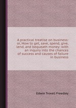 A practical treatise on business: or, How to get, save, spend, give, lend, and bequeath money: with an inquiry into the chances of success and causes of failure in business