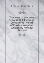 The wars of the Jews: tr. by sir R. L`Estrange. Containing The life of Flavius Josephus: written by himself. Revised