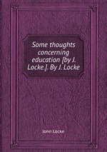 Some thoughts concerning education [by J. Locke.]. By J. Locke