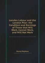 London Labour and the London Poor: the Condition and Earnings of Those that Will Work, Cannot Work, and Will Not Work
