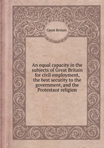 An equal capacity in the subjects of Great Britain for civil employment, the best security to the government, and the Protestant religion