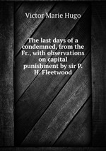 The last days of a condemned, from the Fr., with observations on capital punishment by sir P.H. Fleetwood