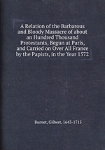 A Relation of the Barbarous and Bloody Massacre of about an Hundred Thousand Protestants, Begun at Paris, and Carried on Over All France by the Papists, in the Year 1572