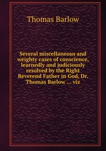 Several miscellaneous and weighty cases of conscience, learnedly and judiciously resolved by the Right Reverend Father in God, Dr. Thomas Barlow ... viz