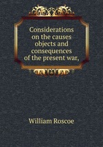 Considerations on the causes objects and consequences of the present war,