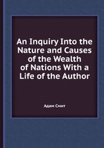 An Inquiry Into the Nature and Causes of the Wealth of Nations With a Life of the Author