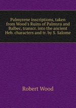 Palmyrene inscriptions, taken from Wood`s Ruins of Palmyra and Balbec, transcr. into the ancient Heb. characters and tr. by S. Salome