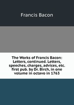 The Works of Francis Bacon: Letters, continued. Letters, speeches, charges, advices, etc. first pub. by Dr. Birch, in one volume in octavo in 1763