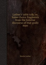 Luther`s table talk; or, Some choice fragments from the familiar discourse of that godly man