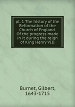 pt. 1 The history of the Reformation of the Church of England. Of the progress made in it during the reign of King Henry VIII