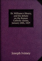 Dr. Williams`s library, and the debate on the Roman Catholic claims, January 20th, 1829