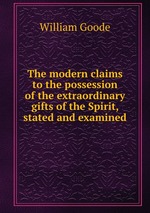 The modern claims to the possession of the extraordinary gifts of the Spirit, stated and examined