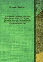 The Works of Alexander Hamilton: Miscellanies, 1789-1795: France; Duties on imports; National bank; Manufactures; Revenue circulars; Reports on claims, etc
