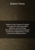 Report to the County of Lanark of a plan for relieving public distress, and removing discontent, by giving permanent, productive employment, to the poor and working classes