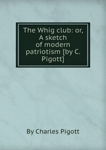 The Whig club: or, A sketch of modern patriotism [by C. Pigott]