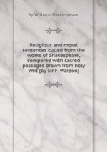 Religious and moral sentences culled from the works of Shakespeare, compared with sacred passages drawn from holy Writ [by sir F. Watson]