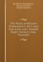 The Plays of William Shakespeare: All`s well that ends well. Twelfth Night. Winter`s tale. Macbeth