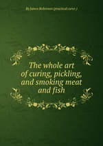 The whole art of curing, pickling, and smoking meat and fish