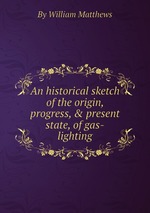 An historical sketch of the origin, progress, & present state, of gas-lighting
