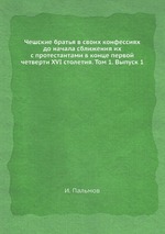 Чешские братья в своих конфессиях до начала сближения их с протестантами в конце первой четверти XVI столетия. Том 1. Выпуск 1