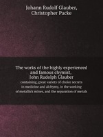 The works of the highly experienced and famous chymist, John Rudolph Glauber. containing, great variety of choice secrets in medicine and alchymy, in the working of metallick mines, and the separation of metals