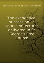 The evangelical succession : a course of lectures delivered in St. George`s Free Church