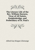 The Literary Life of the Rev. William Harness, Vicar of All Saints, Knightsbridge, and Prebendary of St. Paul`s